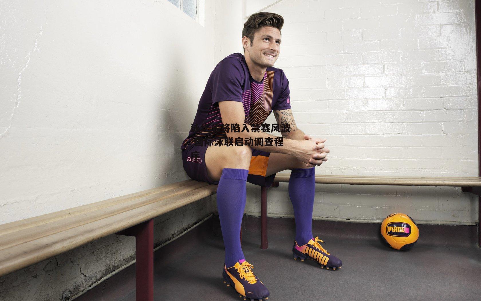 泳坛名将陷入禁赛风波 国际泳联启动调查程序